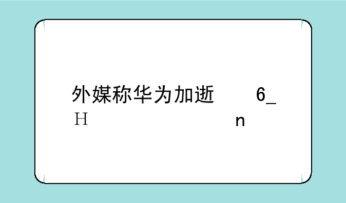 外媒称华为加速南泥湾项目