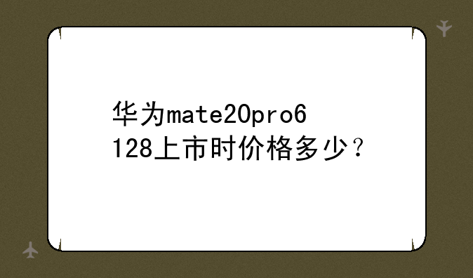 华为mate20pro6+128上市时价格多少？