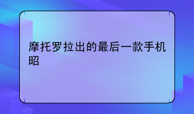 摩托罗拉出的最后一款手机是什么