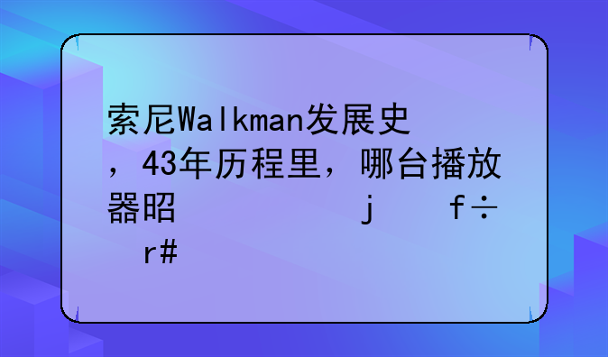 索尼Walkman发展史，43年历程里，哪台播放器是你的白月光