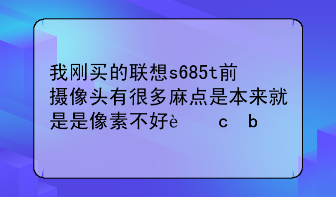 我刚买的联想s685t前摄像头有很多麻点是本来就是是像素不好还是手机有问题？