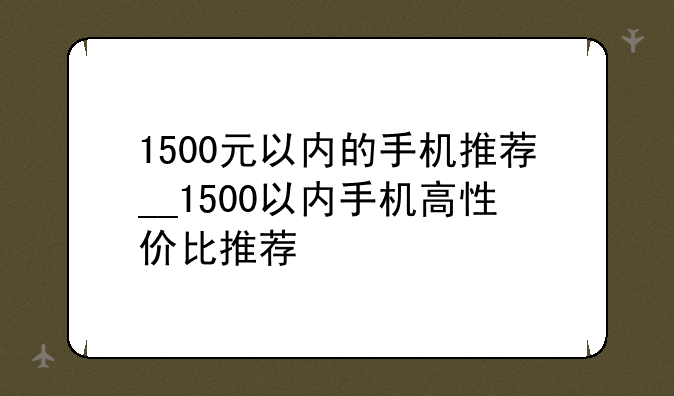 1500元以内的手机推荐__1500以内手机高性价比推荐