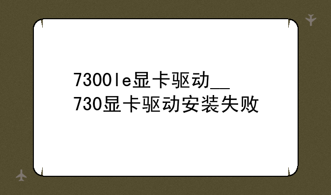 7300le显卡驱动__730显卡驱动安装失败