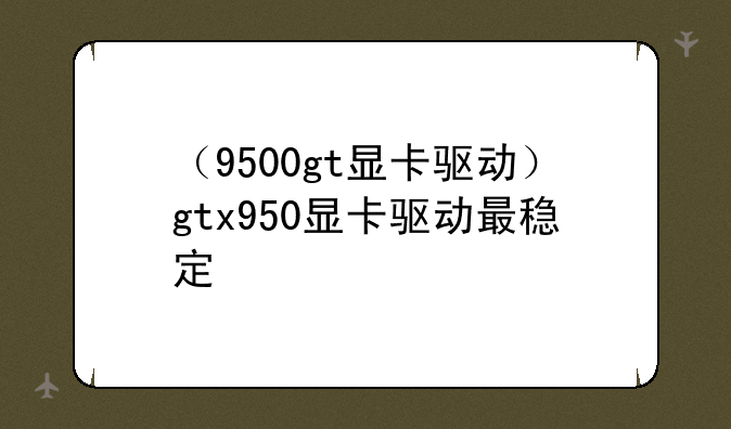 （9500gt显卡驱动）gtx950显卡驱动最稳定