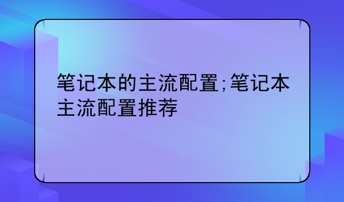 笔记本的主流配置;笔记本主流配置推荐