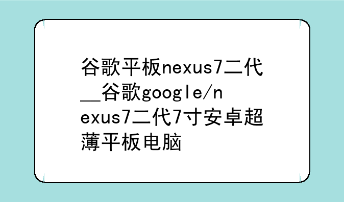 谷歌平板nexus7二代__谷歌google/nexus7二代7寸安卓超薄平板电脑