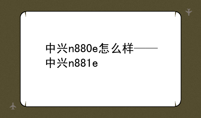 中兴n880e怎么样——中兴n881e