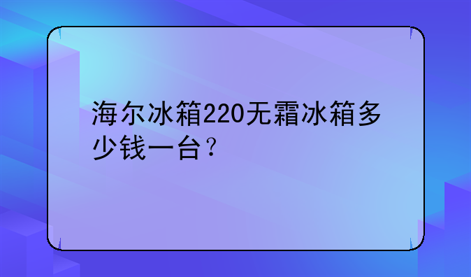 海尔冰箱220无霜冰箱多少钱一台？