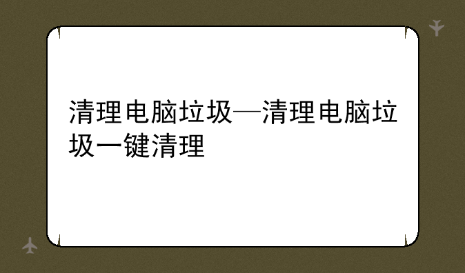 清理电脑垃圾—清理电脑垃圾一键清理