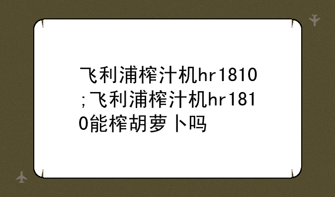 飞利浦榨汁机hr1810;飞利浦榨汁机hr1810能榨胡萝卜吗