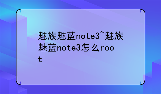 魅族魅蓝note3~魅族魅蓝note3怎么root