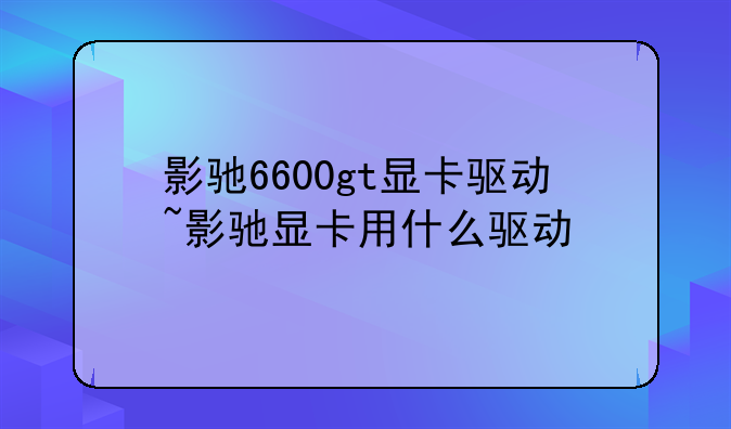 影驰6600gt显卡驱动~影驰显卡用什么驱动