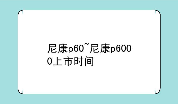尼康p60~尼康p6000上市时间