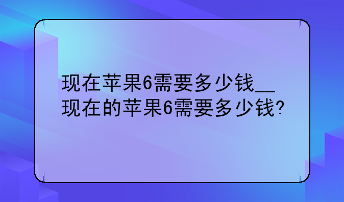 现在苹果6需要多少钱__现在的苹果6需要多少钱?