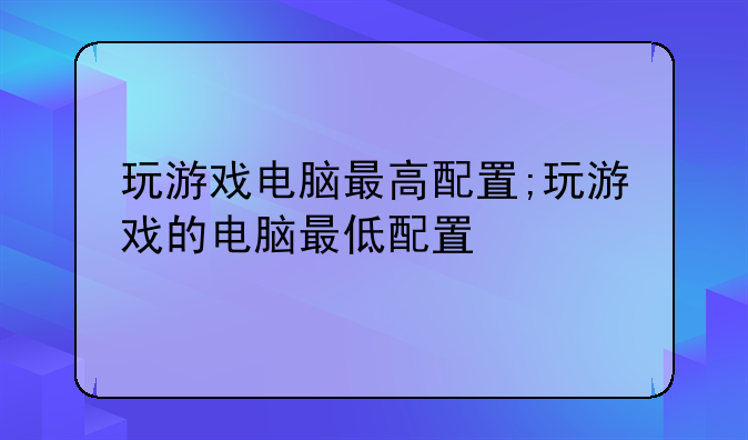 玩游戏电脑最高配置;玩游戏的电脑最低配置