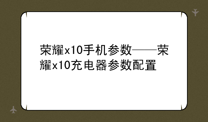 荣耀x10手机参数——荣耀x10充电器参数配置