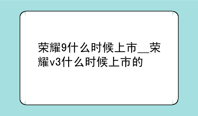 荣耀9什么时候上市__荣耀v3什么时候上市的