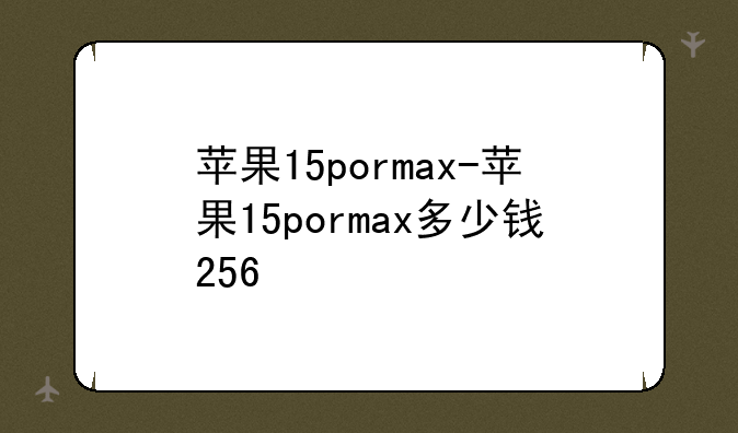 苹果15pormax-苹果15pormax多少钱256