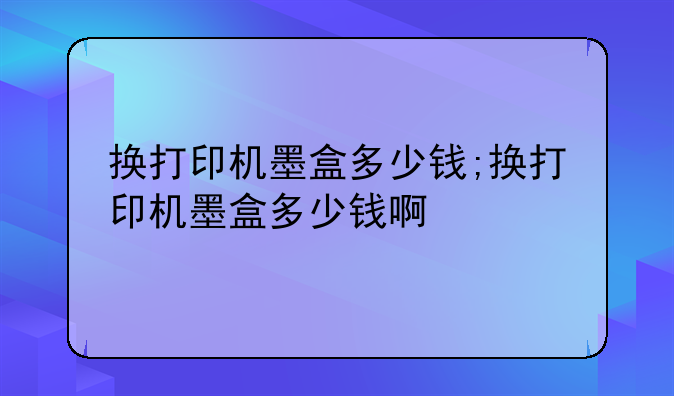 换打印机墨盒多少钱;换打印机墨盒多少钱啊