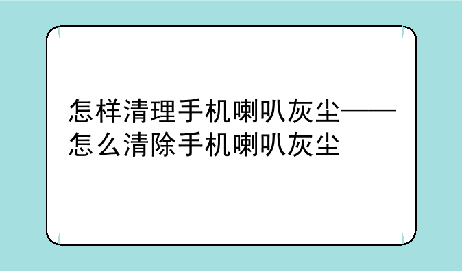 怎样清理手机喇叭灰尘——怎么清除手机喇叭灰尘
