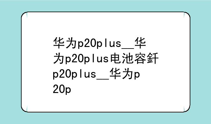 华为p20plus__华为p20plus电池容量