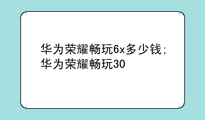 华为荣耀畅玩6x多少钱;华为荣耀畅玩30