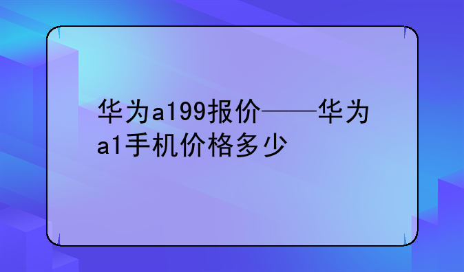 华为a199报价——华为a1手机价格多少