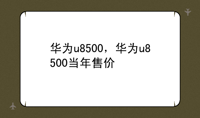 华为u8500，华为u8500当年售价