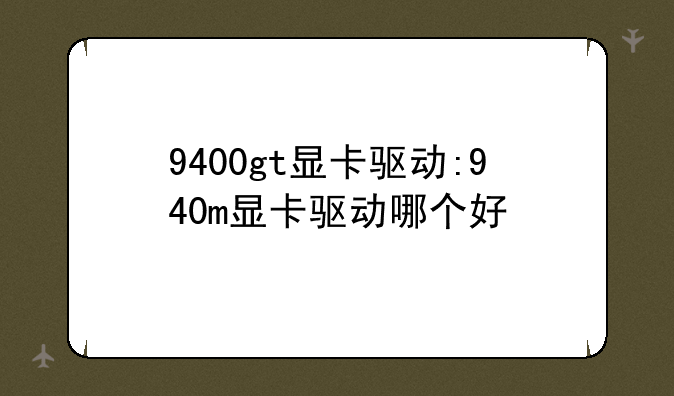 9400gt显卡驱动:940m显卡驱动哪个好