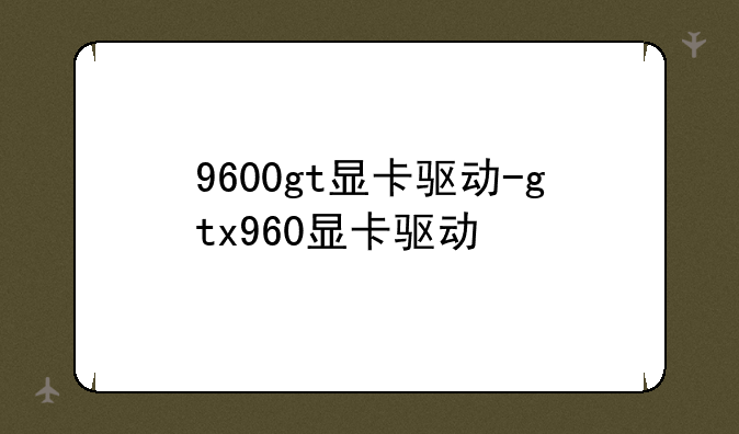 9600gt显卡驱动-gtx960显卡驱动