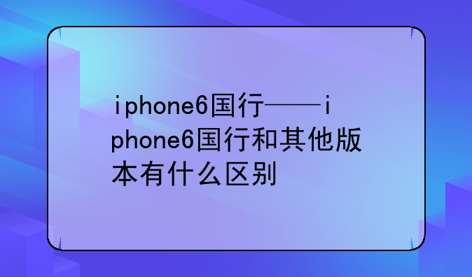 iphone6国行——iphone6国行和其他版本有什么区别