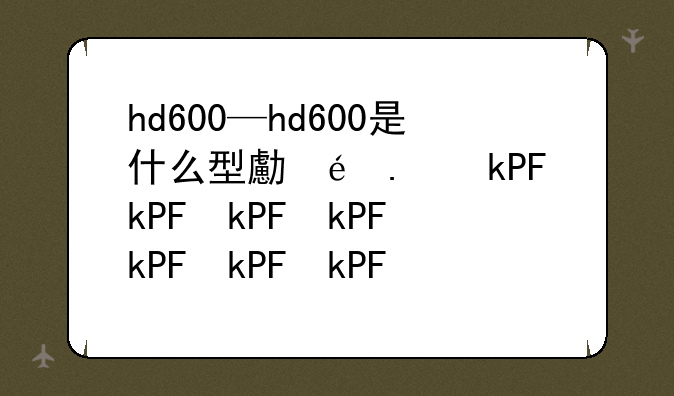 hd600—hd600是什么型号手机