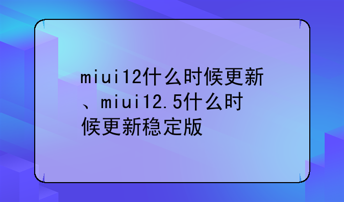 miui12什么时候更新、miui12.5什么时候更新稳定版